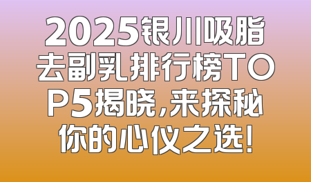 2025银川吸脂去副乳排行榜TOP5揭晓，来探秘你的心仪之选！