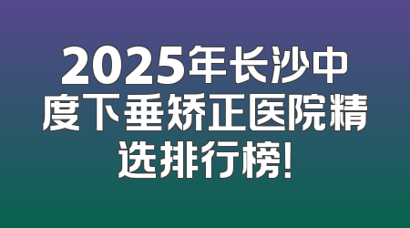 2025年长沙中度下垂矫正医院精选排行榜！