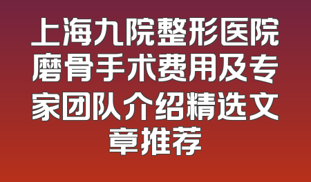 上海九院整形医院磨骨手术费用及专家团队介绍精选文章推荐