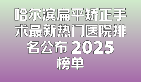 哈尔滨扁平矫正手术最新热门医院排名公布 2025榜单