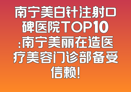 南宁美白针注射口碑医院TOP10：南宁美丽在造医疗美容门诊部备受信赖！