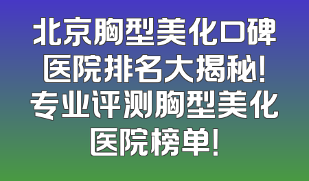 北京胸型美化口碑医院排名大揭秘！专业评测胸型美化医院榜单！