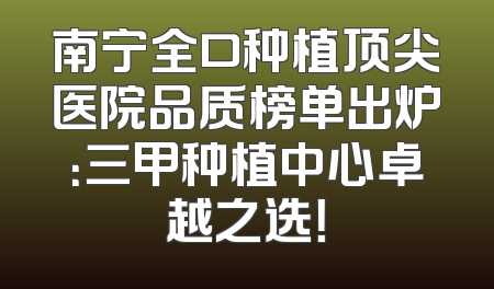 南宁全口种植顶尖医院品质榜单出炉：三甲种植中心卓越之选！