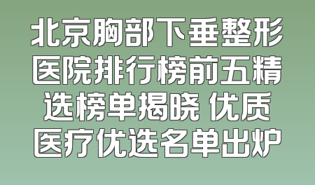 北京胸部下垂整形医院排行榜前五精选榜单揭晓 优质医疗优选名单出炉