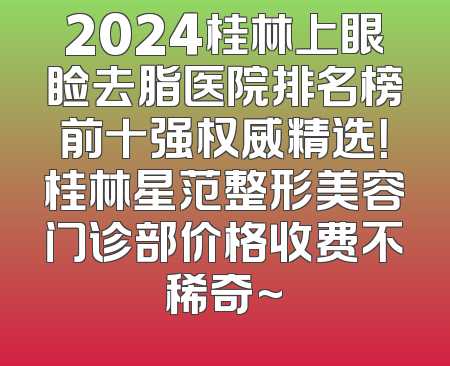 2024桂林上眼睑去脂医院排名榜前十强权威精选！桂林星范整形美容门诊部价格收费不稀奇~
