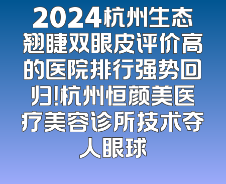 2024杭州生态翘睫双眼皮评价高的医院排行强势回归！杭州恒颜美医疗美容诊所技术夺人眼球