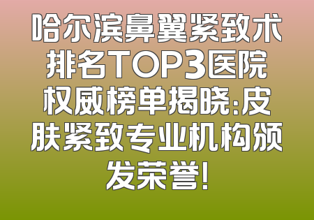 哈尔滨鼻翼紧致术排名TOP3医院权威榜单揭晓：皮肤紧致专业机构颁发荣誉！