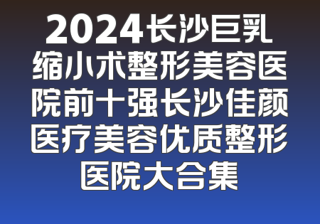 2024长沙巨乳缩小术整形美容医院前十强长沙佳颜医疗美容优质整形医院大合集