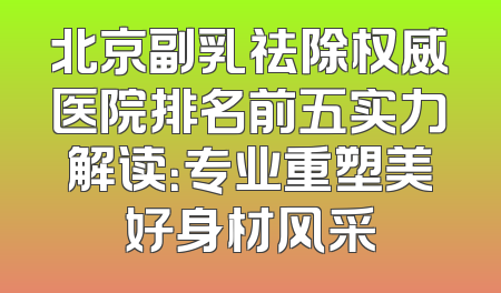 北京副乳祛除权威医院排名前五实力解读：专业重塑美好身材风采