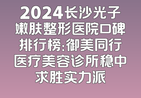2024长沙光子嫩肤整形医院口碑排行榜：御美同行医疗美容诊所稳中求胜实力派