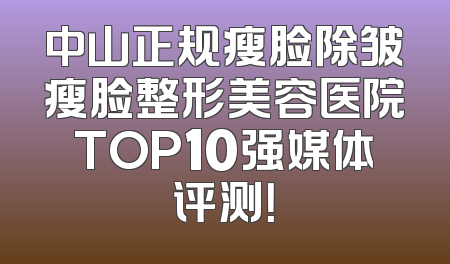中山正规瘦脸除皱瘦脸整形美容医院TOP10强媒体评测！