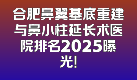 合肥鼻翼基底重建与鼻小柱延长术医院排名2025曝光！