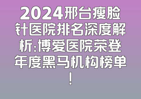 2024邢台瘦脸针医院排名深度解析：博爱医院荣登年度黑马机构榜单！