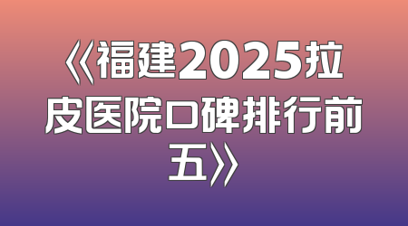 《福建2025拉皮医院口碑排行前五》