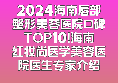 2024海南唇部整形美容医院口碑TOP10！海南红妆尚医学美容医院医生专家介绍