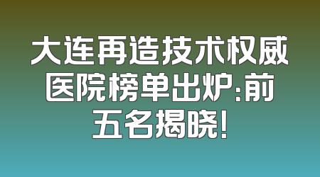 大连再造技术权威医院榜单出炉：前五名揭晓！
