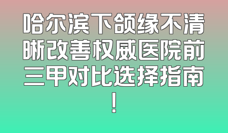 哈尔滨下颌缘不清晰改善权威医院前三甲对比选择指南！