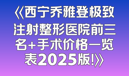 《西宁乔雅登极致注射整形医院前三名+手术价格一览表2025版！》
