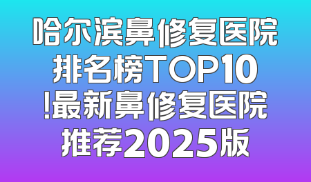 哈尔滨鼻修复医院排名榜TOP10！最新鼻修复医院推荐2025版