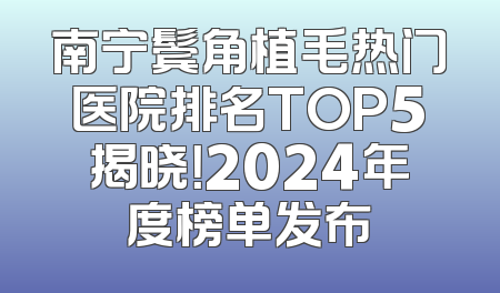 南宁鬓角植毛热门医院排名TOP5揭晓！2024年度榜单发布