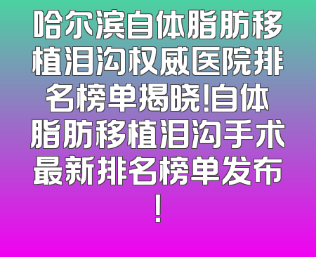 哈尔滨自体脂肪移植泪沟权威医院排名榜单揭晓！自体脂肪移植泪沟手术最新排名榜单发布！