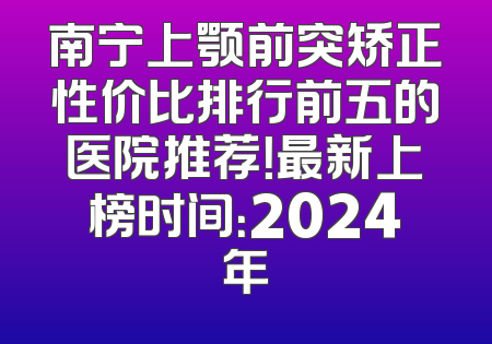 南宁上颚前突矫正性价比排行前五的医院推荐！最新上榜时间：2024年