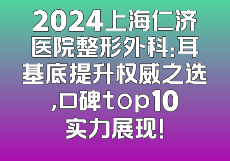 2024上海仁济医院整形外科：耳基底提升权威之选，口碑top10实力展现！