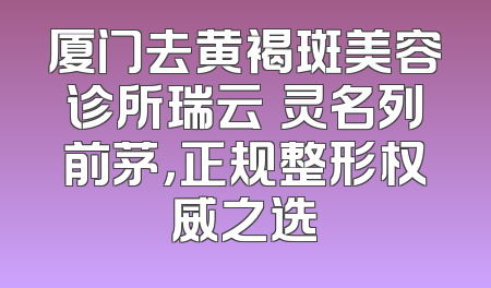 厦门去黄褐斑美容诊所瑞云妡灵名列前茅，正规整形权威之选