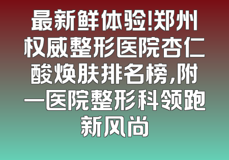 最新鲜体验！郑州权威整形医院杏仁酸焕肤排名榜，附一医院整形科领跑新风尚