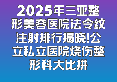 2025年三亚整形美容医院法令纹注射排行揭晓！公立私立医院烧伤整形科大比拼