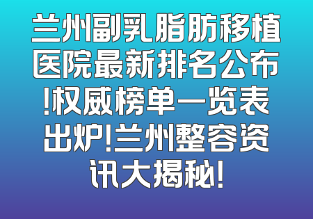 兰州副乳脂肪移植医院最新排名公布！权威榜单一览表出炉！兰州整容资讯大揭秘！