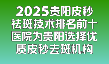 2025贵阳皮秒祛斑技术排名前十医院为贵阳选择优质皮秒去斑机构