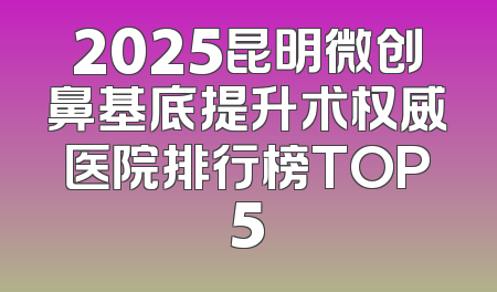 2025昆明微创鼻基底提升术权威医院排行榜TOP5