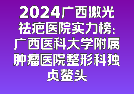 2024广西激光祛疤医院实力榜：广西医科大学附属肿瘤医院整形科独占鳌头
