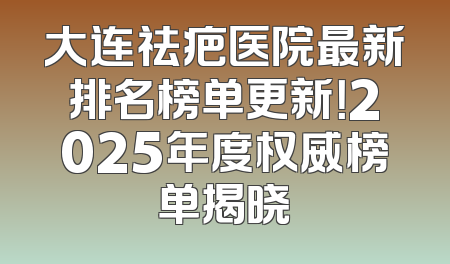 大连祛疤医院最新排名榜单更新！2025年度权威榜单揭晓