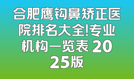 合肥鹰钩鼻矫正医院排名大全！专业机构一览表 2025版