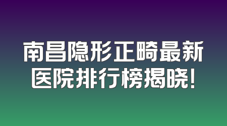 南昌隐形正畸最新医院排行榜揭晓！