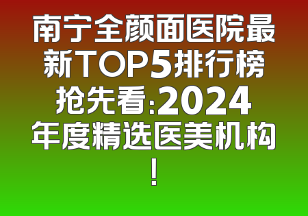 南宁全颜面医院最新TOP5排行榜抢先看：2024年度精选医美机构！