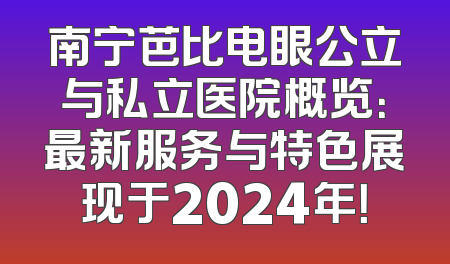 南宁芭比电眼公立与私立医院概览：最新服务与特色展现于2024年！