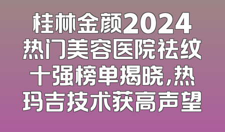 桂林金颜2024热门美容医院祛纹十强榜单揭晓，热玛吉技术获高声望