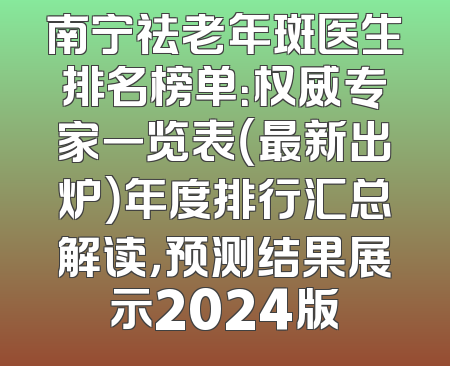 南宁祛老年斑医生排名榜单：权威专家一览表（最新出炉）年度排行汇总解读，预测结果展示2024版