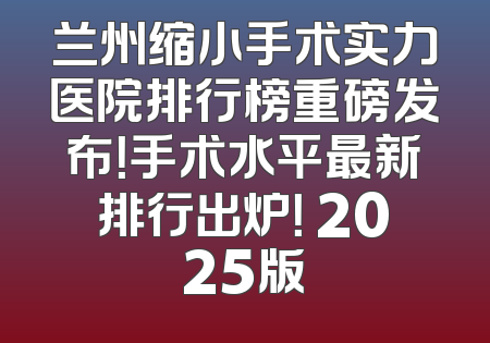 兰州缩小手术实力医院排行榜重磅发布！手术水平最新排行出炉！ 2025版