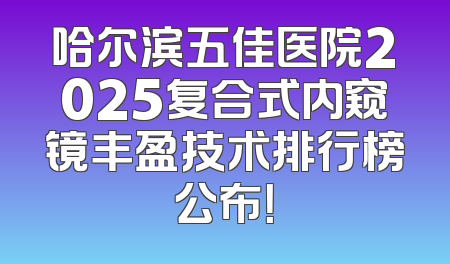 哈尔滨五佳医院2025复合式内窥镜丰盈技术排行榜公布！