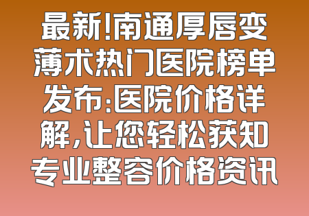 最新！南通厚唇变薄术热门医院榜单发布：医院价格详解，让您轻松获知专业整容价格资讯