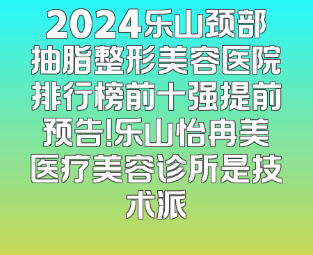 2024乐山颈部抽脂整形美容医院排行榜前十强提前预告！乐山怡冉美医疗美容诊所是技术派