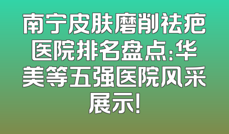 南宁皮肤磨削祛疤医院排名盘点：华美等五强医院风采展示！