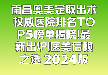 南昌奥美定取出术权威医院排名TOP5榜单揭晓！最新出炉！医美信赖之选 2024版