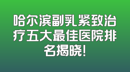 哈尔滨副乳紧致治疗五大最佳医院排名揭晓！