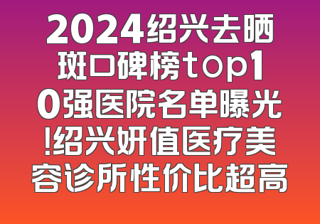 2024绍兴去晒斑口碑榜top10强医院名单曝光！绍兴妍值医疗美容诊所性价比超高