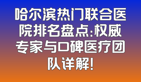 哈尔滨热门联合医院排名盘点：权威专家与口碑医疗团队详解！